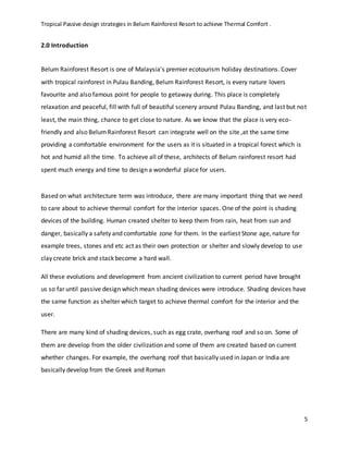 Tropical Passive design strategies in Belum Rainforest Resort to achieve Thermal Comfort .
5
2.0 Introduction
Belum Rainforest Resort is one of Malaysia's premier ecotourism holiday destinations. Cover
with tropical rainforest in Pulau Banding, Belum Rainforest Resort, is every nature lovers
favourite and also famous point for people to getaway during. This place is completely
relaxation and peaceful, fill with full of beautiful scenery around Pulau Banding, and last but not
least, the main thing, chance to get close to nature. As we know that the place is very eco-
friendly and also BelumRainforest Resort can integrate well on the site ,at the same time
providing a comfortable environment for the users as it is situated in a tropical forest which is
hot and humid all the time. To achieve all of these, architects of Belum rainforest resort had
spent much energy and time to design a wonderful place for users.
Based on what architecture term was introduce, there are many important thing that we need
to care about to achieve thermal comfort for the interior spaces. One of the point is shading
devices of the building. Human created shelter to keep them from rain, heat from sun and
danger, basically a safety and comfortable zone for them. In the earliest Stone age, nature for
example trees, stones and etc act as their own protection or shelter and slowly develop to use
clay create brick and stack become a hard wall.
All these evolutions and development from ancient civilization to current period have brought
us so far until passive design which mean shading devices were introduce. Shading devices have
the same function as shelter which target to achieve thermal comfort for the interior and the
user.
There are many kind of shading devices, such as egg crate, overhang roof and so on. Some of
them are develop from the older civilization and some of them are created based on current
whether changes. For example, the overhang roof that basically used in Japan or India are
basically develop from the Greek and Roman
 