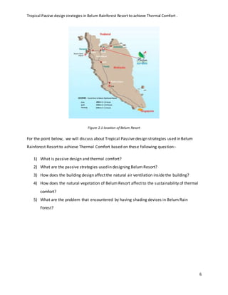 Tropical Passive design strategies in Belum Rainforest Resort to achieve Thermal Comfort .
6
Figure 2.1 location of Belum Resort
For the point below, we will discuss about Tropical Passive design strategies used in Belum
Rainforest Resort to achieve Thermal Comfort based on these following question:-
1) What is passive design and thermal comfort?
2) What are the passive strategies used in designing Belum Resort?
3) How does the building design affect the natural air ventilation inside the building?
4) How does the natural vegetation of Belum Resort affect to the sustainability of thermal
comfort?
5) What are the problem that encountered by having shading devices in Belum Rain
Forest?
 