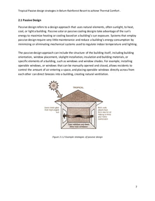 Tropical Passive design strategies in Belum Rainforest Resort to achieve Thermal Comfort .
7
2.1 Passive Design
Passive design refers to a design approach that uses natural elements, often sunlight, to heat,
cool, or light a building. Passive solar or passive cooling designs take advantage of the sun’s
energy to maximize heating or cooling based on a building’s sun exposure. Systems that employ
passive design require very little maintenance and reduce a building’s energy consumption by
minimizing or eliminating mechanical systems used to regulate indoor temperature and lighting.
The passive design approach can include the structure of the building itself, including building
orientation, window placement, skylight installation, insulation and building materials, or
specific elements of a building, such as windows and window shades. For example, installing
operable windows, or windows that can be manually opened and closed, allows residents to
control the amount of air entering a space, and placing operable windows directly across from
each other can direct breezes into a building, creating natural ventilation.
Figure 2.1.2 Example strategies of passive design
 
