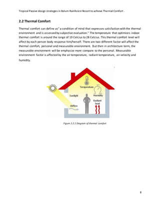Tropical Passive design strategies in Belum Rainforest Resort to achieve Thermal Comfort .
8
2.2 Thermal Comfort
Thermal comfort can define as" a condition of mind that expresses satisfaction with the thermal
environment and is assessed by subjective evaluation." The temperature that optimizes indoor
thermal comfort is around the range of 19 Celcius to 28 Celcius. This thermal comfort level will
affect by each person body response him/herself. There are two different factor will affect the
thermal comfort, personal and measurable environment. But then in architecture term, the
measurable environment will be emphasize more compare to the personal. Measurable
environment factor is affected by the air temperature, radiant temperature, air velocity and
humidity.
Figure 2.2.1 Diagram of thermal comfort
 