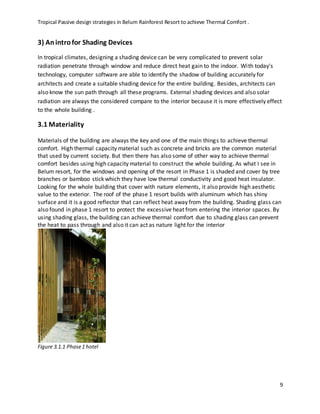 Tropical Passive design strategies in Belum Rainforest Resort to achieve Thermal Comfort .
9
3) Anintrofor Shading Devices
In tropical climates, designing a shading device can be very complicated to prevent solar
radiation penetrate through window and reduce direct heat gain to the indoor. With today's
technology, computer software are able to identify the shadow of building accurately for
architects and create a suitable shading device for the entire building. Besides, architects can
also know the sun path through all these programs. External shading devices and also solar
radiation are always the considered compare to the interior because it is more effectively effect
to the whole building .
3.1 Materiality
Materials of the building are always the key and one of the main things to achieve thermal
comfort. High thermal capacity material such as concrete and bricks are the common material
that used by current society. But then there has also some of other way to achieve thermal
comfort besides using high capacity material to construct the whole building. As what I see in
Belum resort, for the windows and opening of the resort in Phase 1 is shaded and cover by tree
branches or bamboo stick which they have low thermal conductivity and good heat insulator.
Looking for the whole building that cover with nature elements, it also provide high aesthetic
value to the exterior. The roof of the phase 1 resort builds with aluminum which has shiny
surface and it is a good reflector that can reflect heat away from the building. Shading glass can
also found in phase 1 resort to protect the excessive heat from entering the interior spaces. By
using shading glass, the building can achieve thermal comfort due to shading glass can prevent
the heat to pass through and also it can act as nature light for the interior
Figure 3.1.1 Phase1 hotel
 