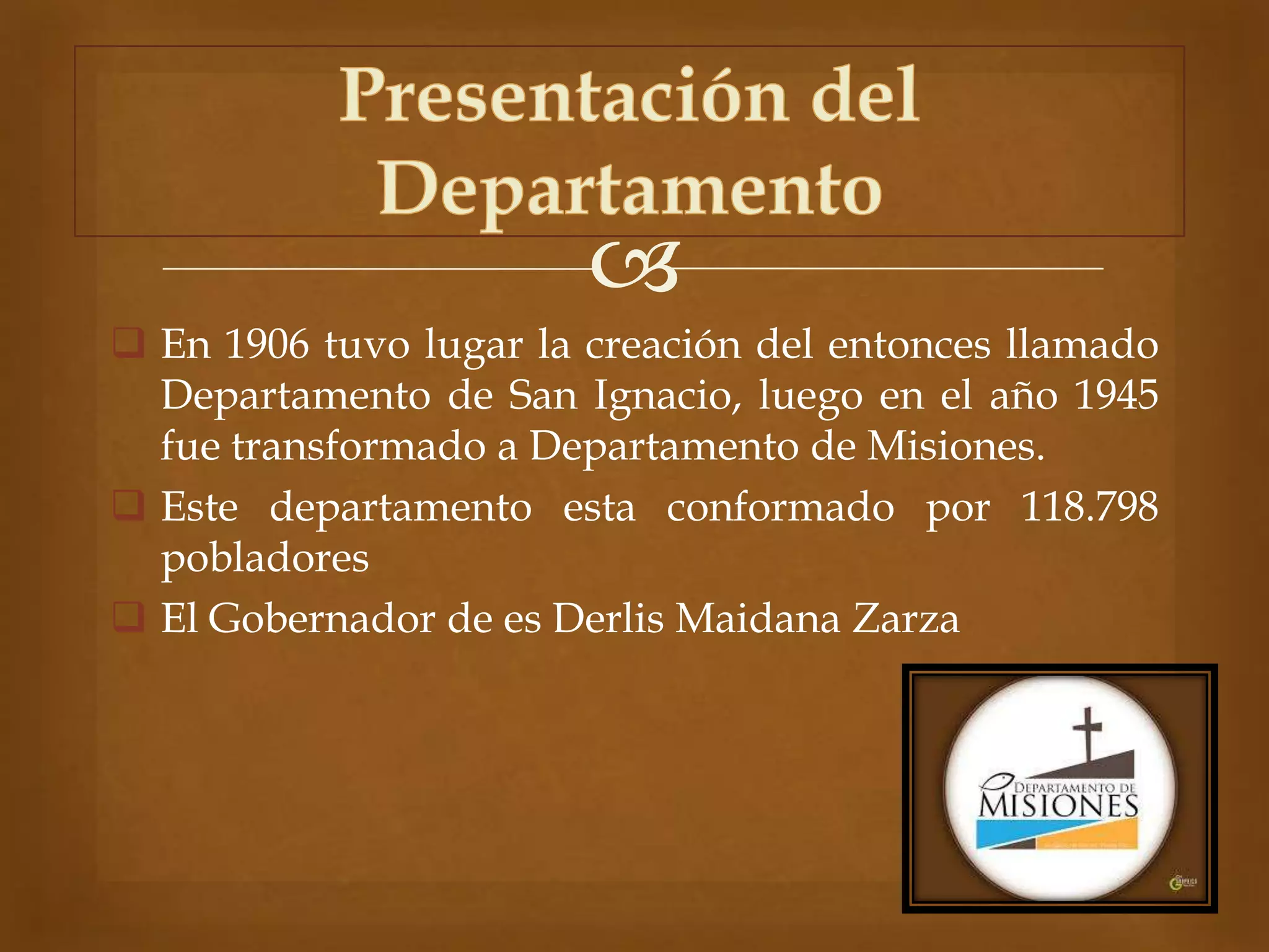 
 En 1906 tuvo lugar la creación del entonces llamado
Departamento de San Ignacio, luego en el año 1945
fue transformado a Departamento de Misiones.
 Este departamento esta conformado por 118.798
pobladores
 El Gobernador de es Derlis Maidana Zarza
 