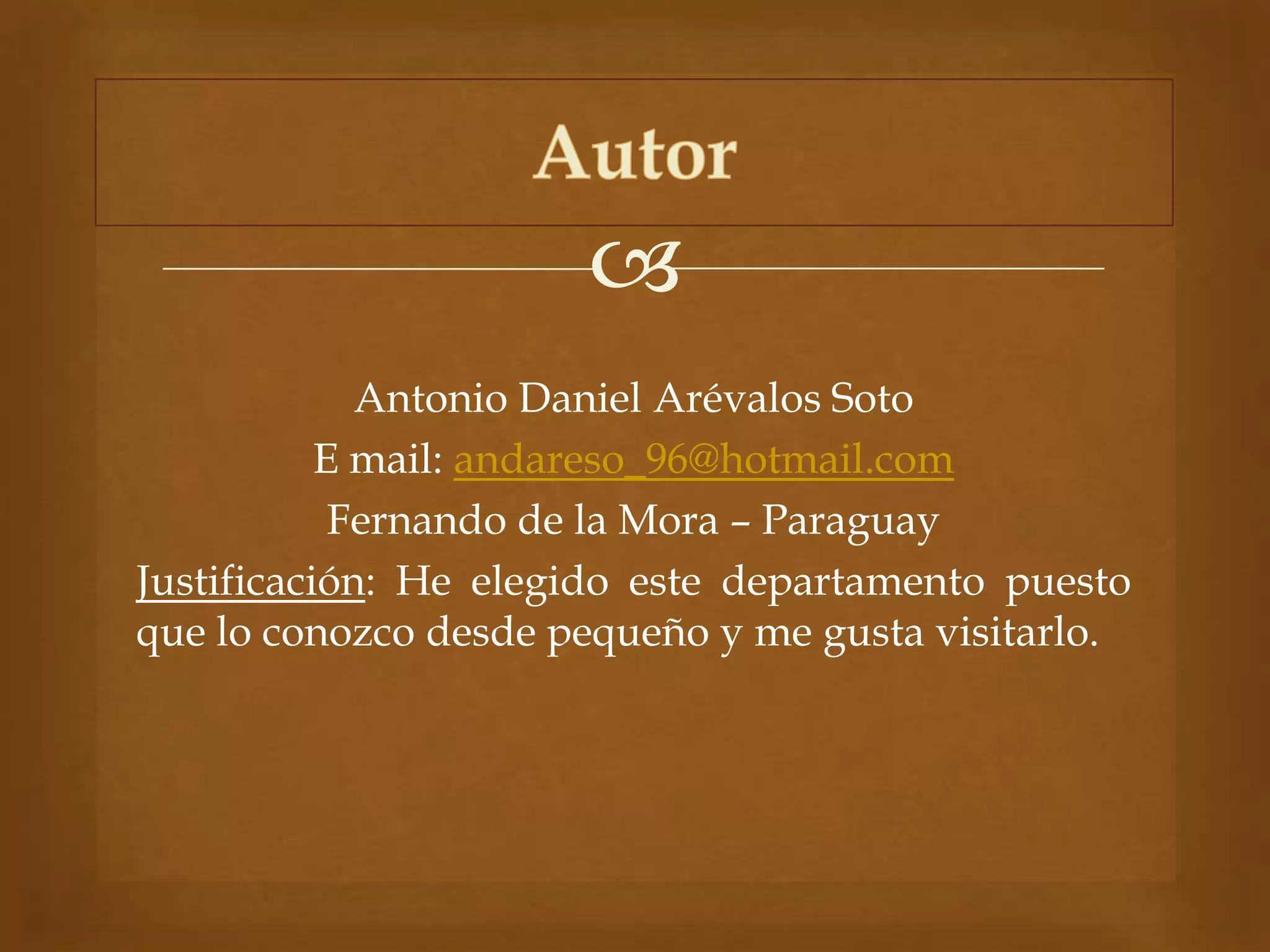 
Antonio Daniel Arévalos Soto
E mail: andareso_96@hotmail.com
Fernando de la Mora – Paraguay
Justificación: He elegido este departamento puesto
que lo conozco desde pequeño y me gusta visitarlo.
 