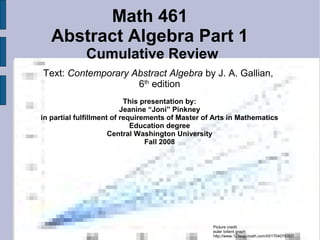 Math 461
Abstract Algebra Part 1
Cumulative Review
Text: Contemporary Abstract Algebra by J. A. Gallian,
6th
edition
This presentation by:
Jeanine “Joni” Pinkney
in partial fulfillment of requirements of Master of Arts in Mathematics
Education degree
Central Washington University
Fall 2008
Picture credit:
euler totient graph
http://www.123exp-math.com/t/01704079357/
 