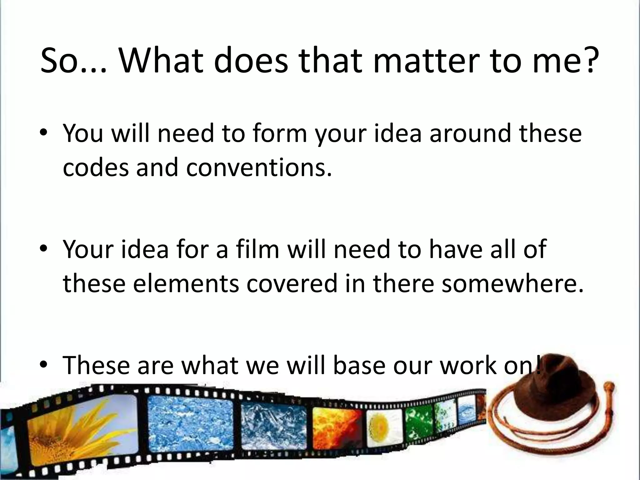 So... What does that matter to me?You will need to form your idea around these codes and conventions. Your idea for a film will need to have all of these elements covered in there somewhere. These are what we will base our work on!