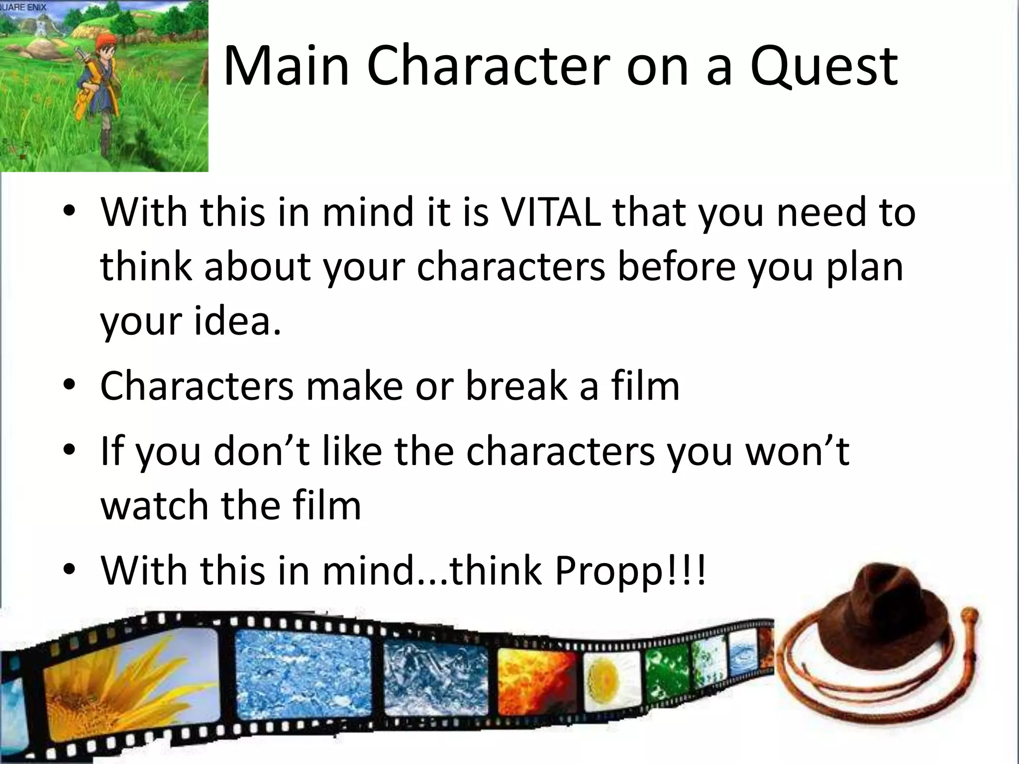 Main Character on a QuestWith this in mind it is VITAL that you need to think about your characters before you plan your idea. Characters make or break a filmIf you don’t like the characters you won’t watch the filmWith this in mind...think Propp!!!