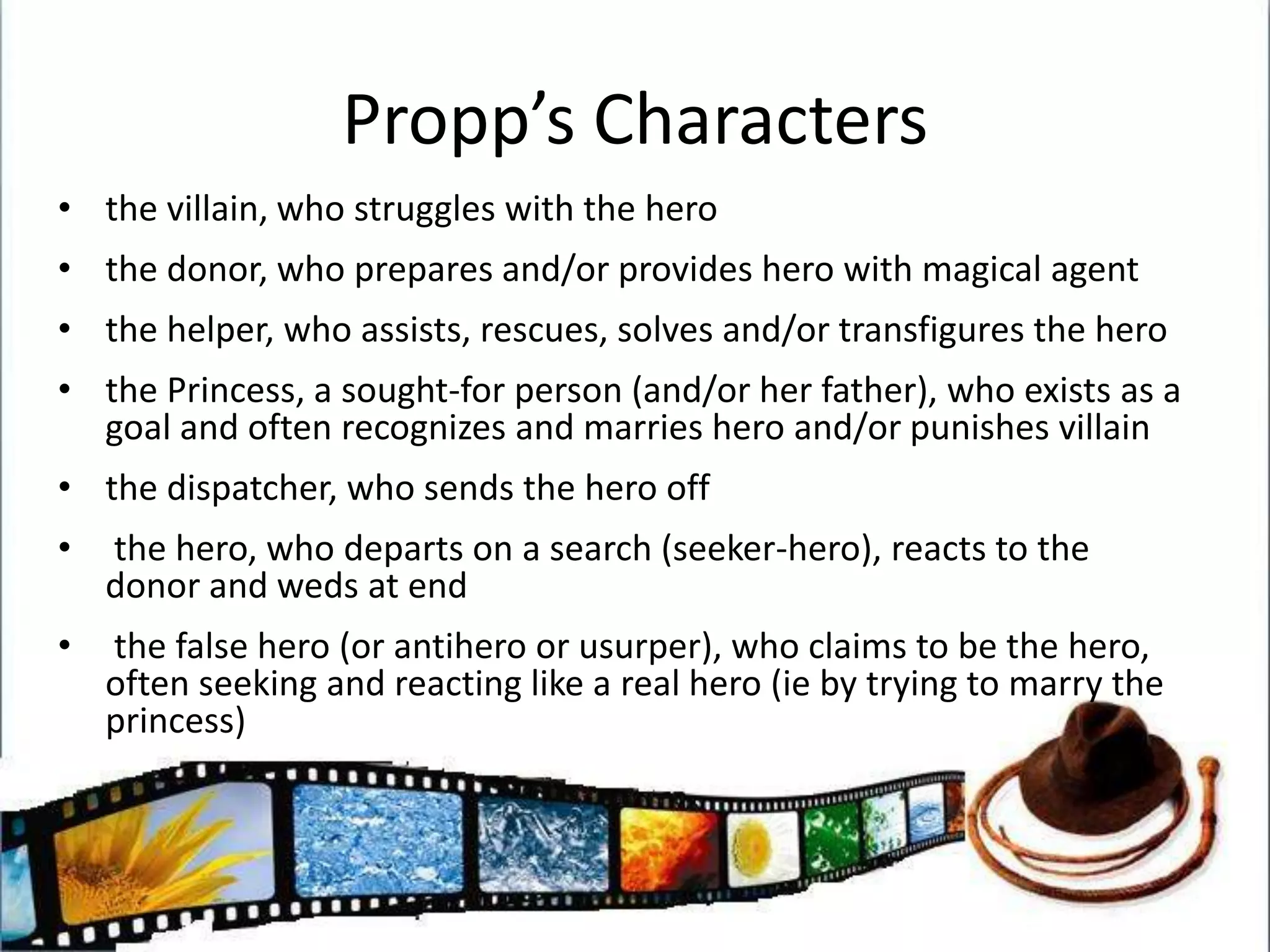 Propp’s Charactersthe villain, who struggles with the herothe donor, who prepares and/or provides hero with magical agentthe helper, who assists, rescues, solves and/or transfigures the herothe Princess, a sought-for person (and/or her father), who exists as a goal and often recognizes and marries hero and/or punishes villainthe dispatcher, who sends the hero off the hero, who departs on a search (seeker-hero), reacts to the donor and weds at end the false hero (or antihero or usurper), who claims to be the hero, often seeking and reacting like a real hero (ie by trying to marry the princess)