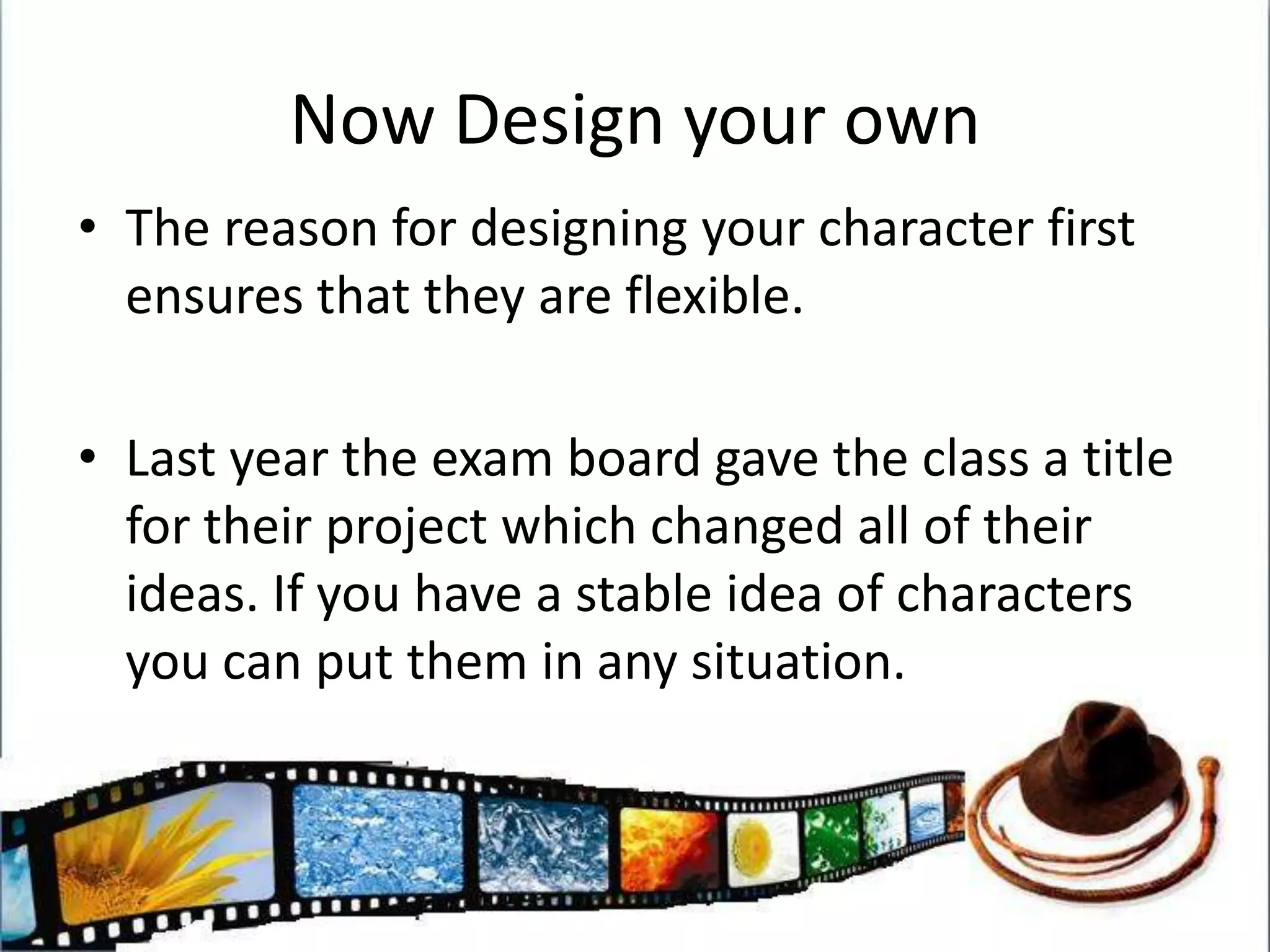 Now Design your ownThe reason for designing your character first ensures that they are flexible.Last year the exam board gave the class a title for their project which changed all of their ideas. If you have a stable idea of characters you can put them in any situation.