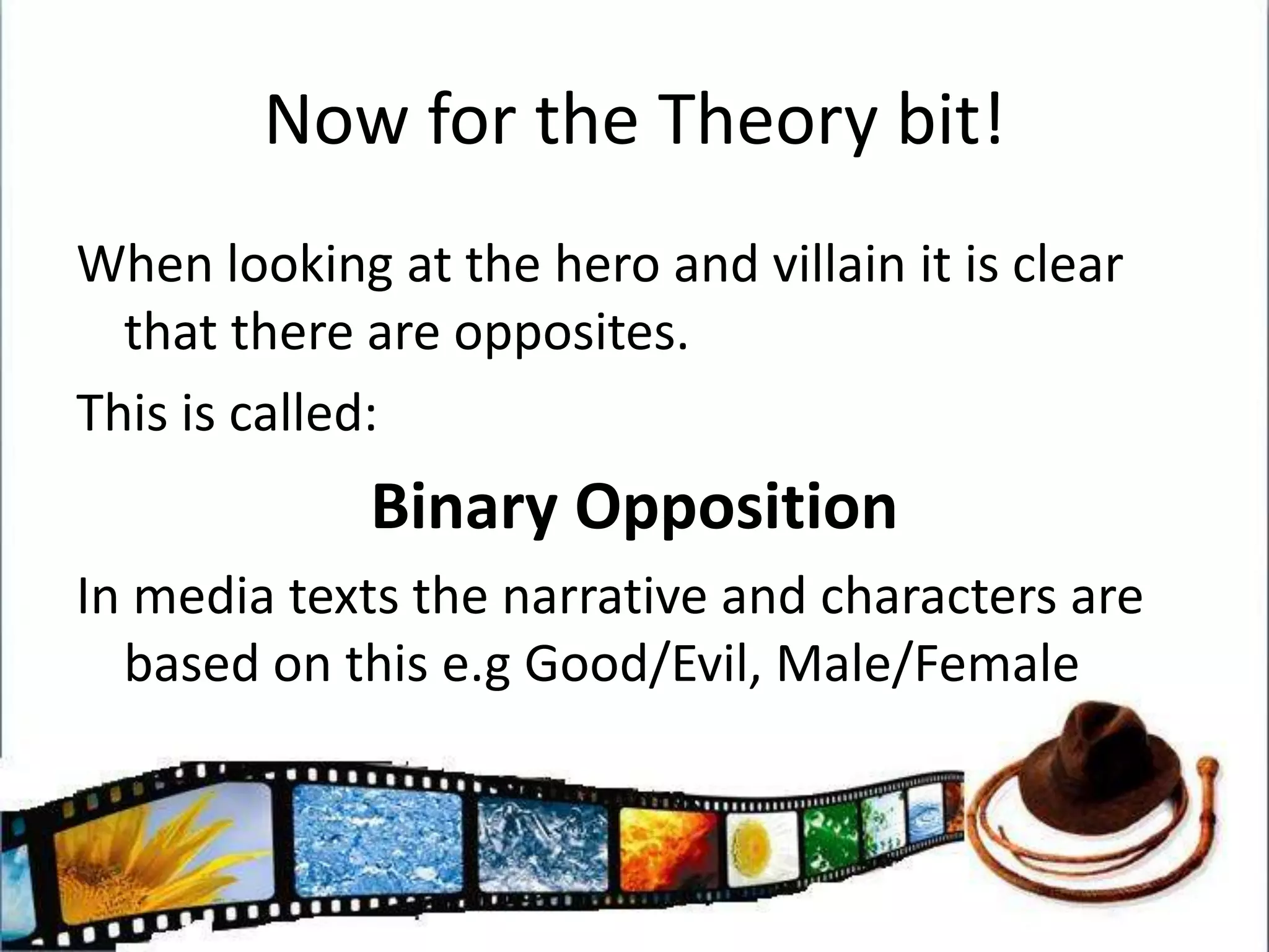 Now for the Theory bit!When looking at the hero and villain it is clear that there are opposites.This is called:Binary OppositionIn media texts the narrative and characters are based on this e.g Good/Evil, Male/Female