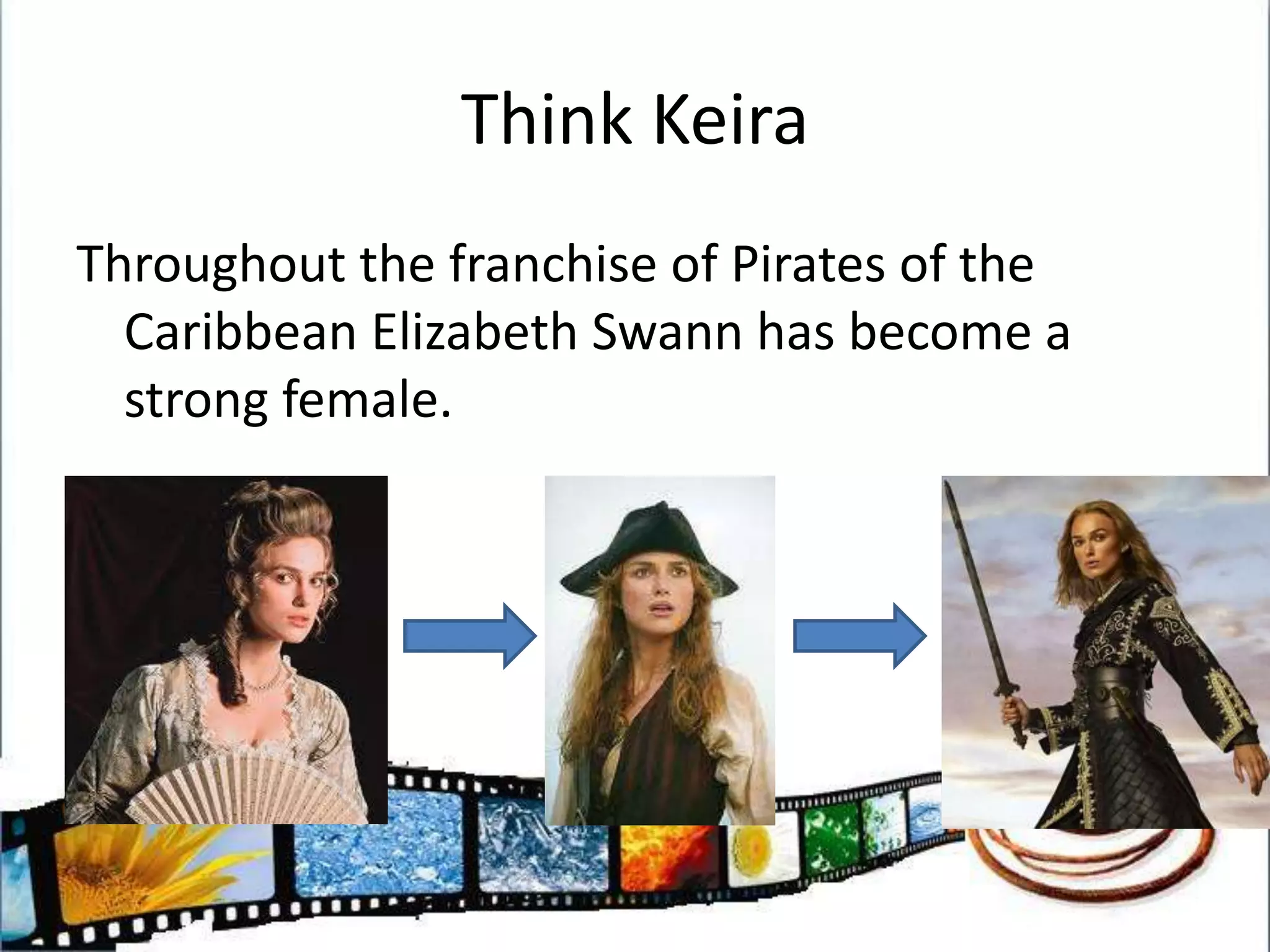 Think KeiraThroughout the franchise of Pirates of the Caribbean Elizabeth Swann has become a strong female.