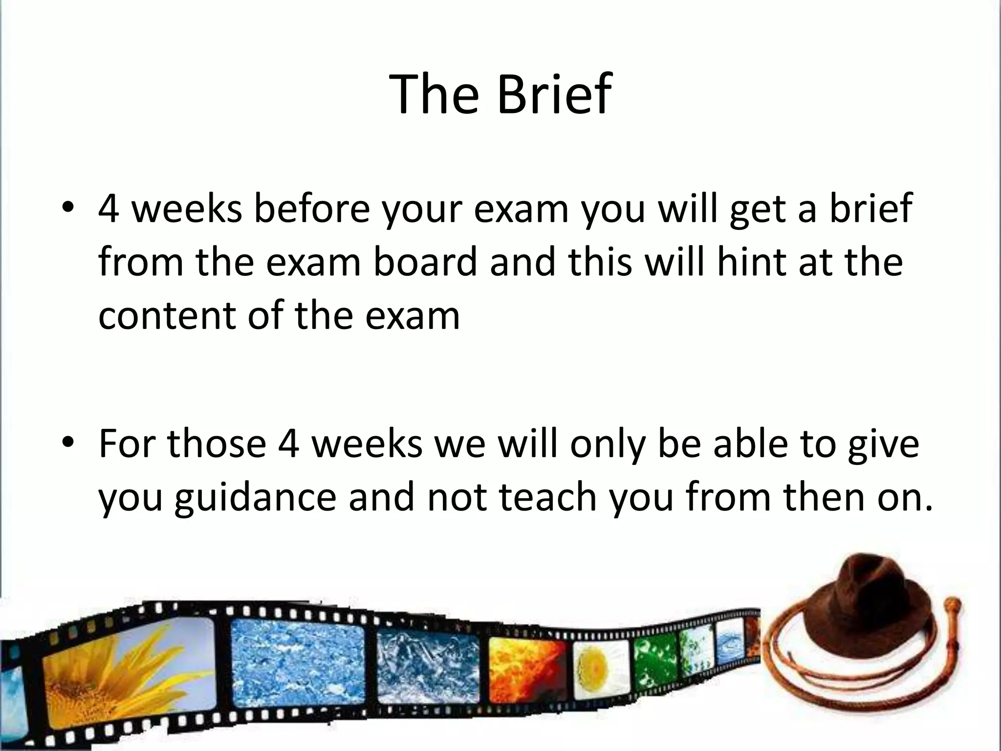 The Brief4 weeks before your exam you will get a brief from the exam board and this will hint at the content of the examFor those 4 weeks we will only be able to give you guidance and not teach you from then on.