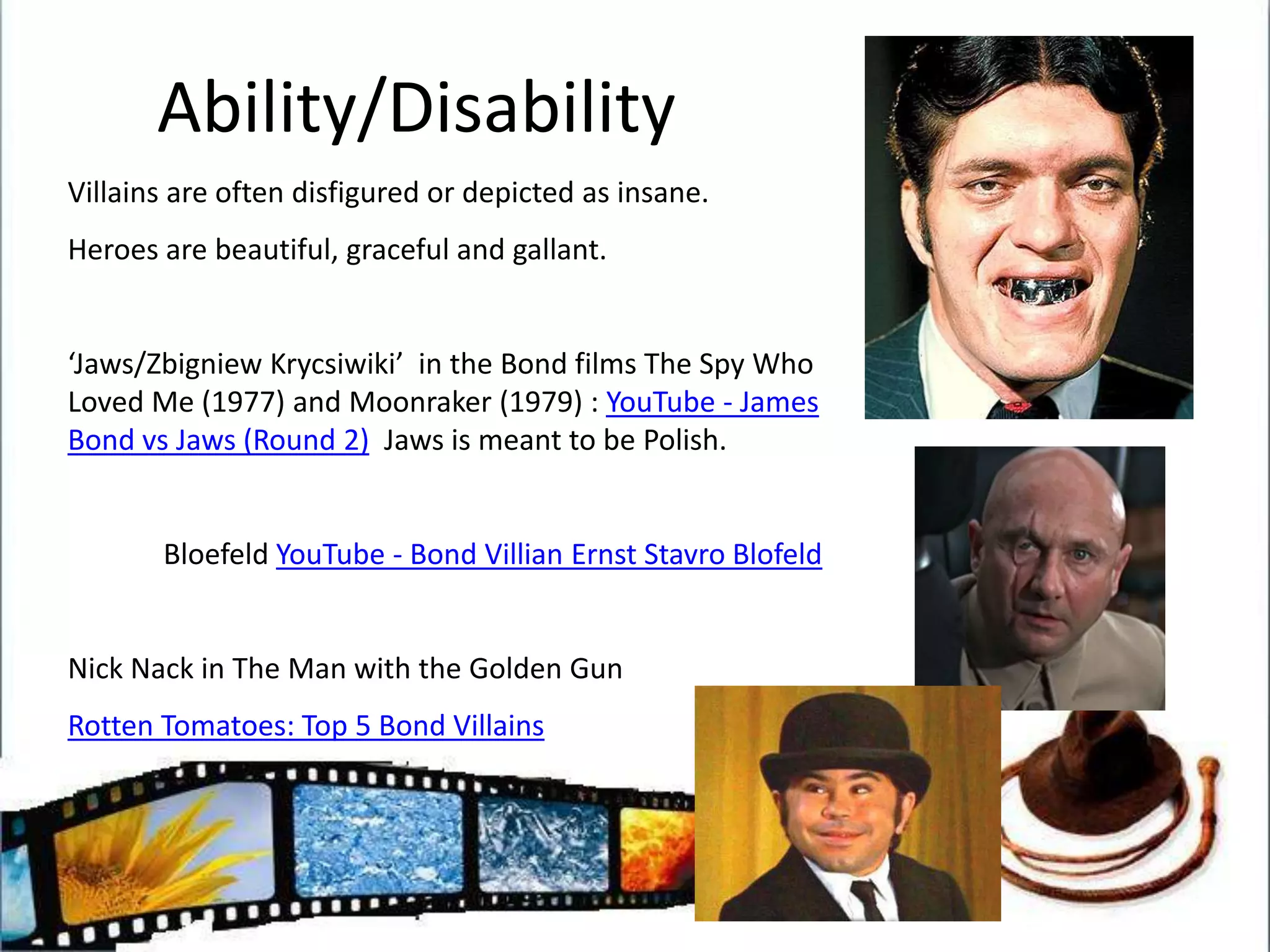 Ability/DisabilityVillains are often disfigured or depicted as insane.Heroes are beautiful, graceful and gallant.‘Jaws/ZbigniewKrycsiwiki’  in the Bond films The Spy Who Loved Me (1977) and Moonraker (1979) : YouTube - James Bond vs Jaws (Round 2)  Jaws is meant to be Polish.BloefeldYouTube - Bond Villian Ernst StavroBlofeldNick Nack in The Man with the Golden GunRotten Tomatoes: Top 5 Bond Villains 