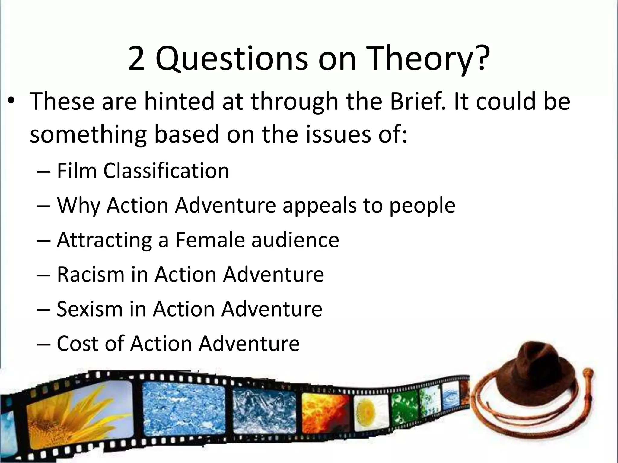 2 Questions on Theory?These are hinted at through the Brief. It could be something based on the issues of:Film ClassificationWhy Action Adventure appeals to peopleAttracting a Female audienceRacism in Action AdventureSexism in Action AdventureCost of Action Adventure
