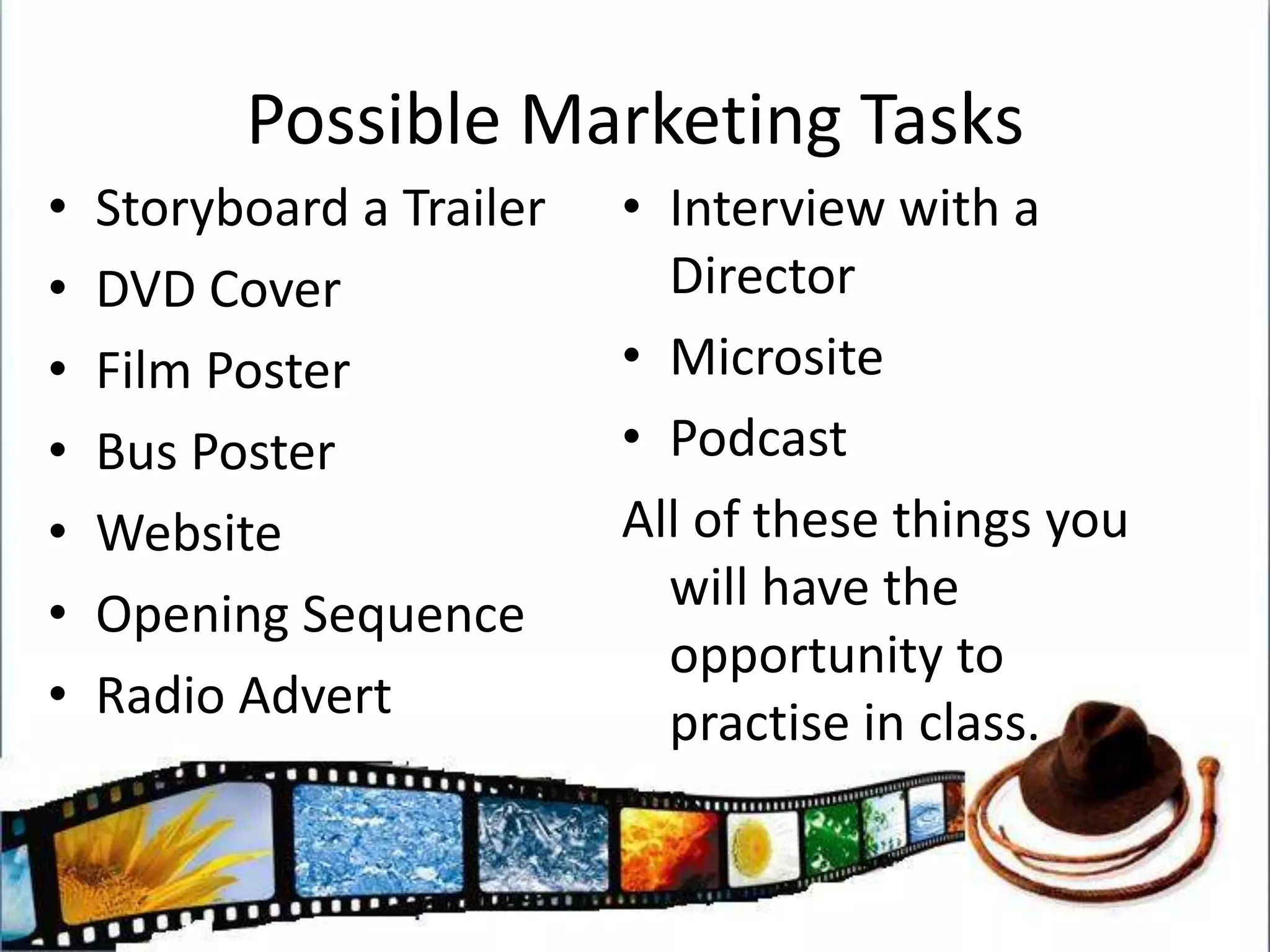 Possible Marketing TasksStoryboard a Trailer  DVD CoverFilm PosterBus PosterWebsiteOpening SequenceRadio AdvertInterview with a DirectorMicrositePodcastAll of these things you will have the opportunity to practise in class.