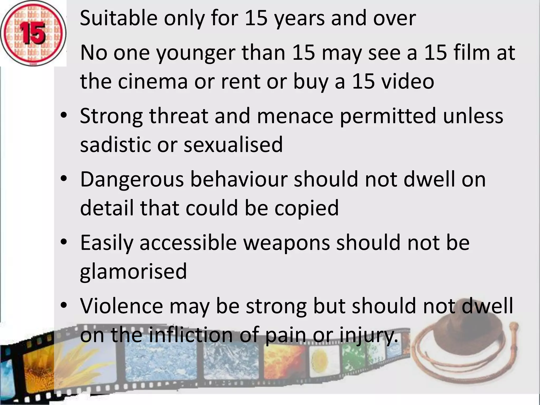 Suitable for adultsNo one younger than 18 may see an 18 film at the cinema or rent or buy an 18 videoOverriding principle is that adults should be free to choose their own entertainment, but with exceptions:Material in breach of criminal law, or created through a criminal offenceMaterial that risks harm to groups or individualsExplicit sexual activity not justified by the context