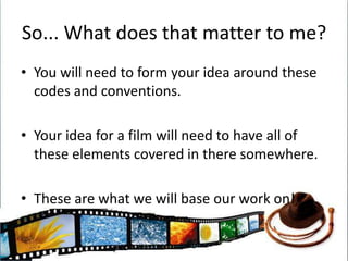 So... What does that matter to me?You will need to form your idea around these codes and conventions. Your idea for a film will need to have all of these elements covered in there somewhere. These are what we will base our work on!