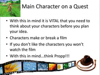 Main Character on a QuestWith this in mind it is VITAL that you need to think about your characters before you plan your idea. Characters make or break a filmIf you don’t like the characters you won’t watch the filmWith this in mind...think Propp!!!