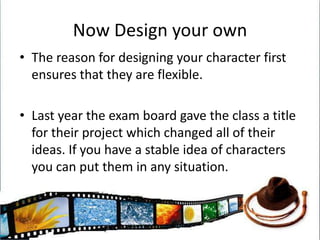 Now Design your ownThe reason for designing your character first ensures that they are flexible.Last year the exam board gave the class a title for their project which changed all of their ideas. If you have a stable idea of characters you can put them in any situation.
