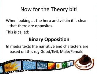 Now for the Theory bit!When looking at the hero and villain it is clear that there are opposites.This is called:Binary OppositionIn media texts the narrative and characters are based on this e.g Good/Evil, Male/Female