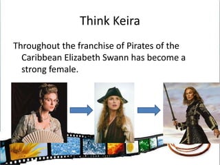 Think KeiraThroughout the franchise of Pirates of the Caribbean Elizabeth Swann has become a strong female.
