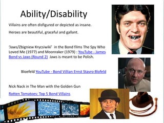 Ability/DisabilityVillains are often disfigured or depicted as insane.Heroes are beautiful, graceful and gallant.‘Jaws/ZbigniewKrycsiwiki’  in the Bond films The Spy Who Loved Me (1977) and Moonraker (1979) : YouTube - James Bond vs Jaws (Round 2)  Jaws is meant to be Polish.BloefeldYouTube - Bond Villian Ernst StavroBlofeldNick Nack in The Man with the Golden GunRotten Tomatoes: Top 5 Bond Villains 