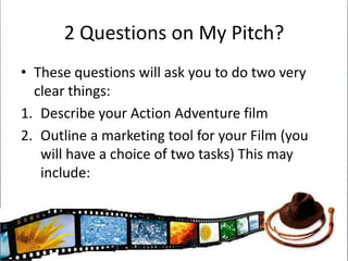 2 Questions on My Pitch?These questions will ask you to do two very clear things:Describe your Action Adventure filmOutline a marketing tool for your Film (you will have a choice of two tasks) This may include: