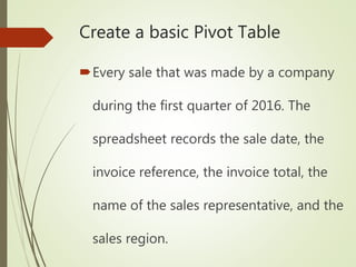 Create a basic Pivot Table
Every sale that was made by a company
during the first quarter of 2016. The
spreadsheet records the sale date, the
invoice reference, the invoice total, the
name of the sales representative, and the
sales region.
 