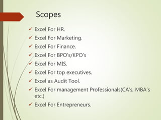 Scopes
 Excel For HR.
 Excel For Marketing.
 Excel For Finance.
 Excel For BPO’s/KPO’s
 Excel For MIS.
 Excel For top executives.
 Excel as Audit Tool.
 Excel For management Professionals(CA’s, MBA’s
etc.)
 Excel For Entrepreneurs.
 