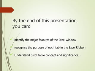 By the end of this presentation,
you can:
 identify the major features of the Excel window
 recognise the purpose of each tab in the Excel Ribbon
 Understand pivot table concept and significance.
 