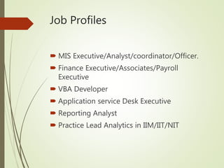 Job Profiles
 MIS Executive/Analyst/coordinator/Officer.
 Finance Executive/Associates/Payroll
Executive
 VBA Developer
 Application service Desk Executive
 Reporting Analyst
 Practice Lead Analytics in IIM/IIT/NIT
 