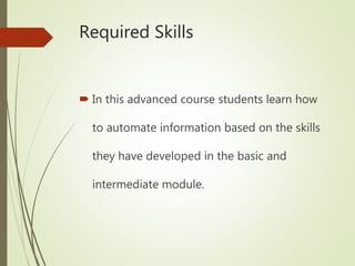 Required Skills
 In this advanced course students learn how
to automate information based on the skills
they have developed in the basic and
intermediate module.
 