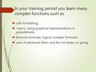In your training period you learn many
complex functions such as
 cells formatting,
 macro, using graphical representations in
spreadsheets,
 financial formulas, logical complex formulas,
 uses of advanced filters and the list keeps on going.
 