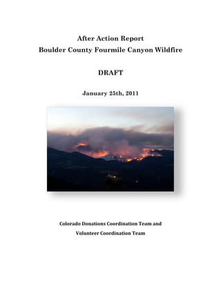 !

                    After Action Report
        Boulder County Fourmile Canyon Wildfire


                            DRAFT
                                 !

                      January 25th, 2011
    !
    !
    !
    !
    !
    !
    !
    !
    !
    !
    !
!


             "#$#%&'#!(#)&*+#),!"##%'+)&*+#)!-.&/!&)'!
                   0#$1)*..%!"##%'+)&*+#)!-.&/




!                                !
 