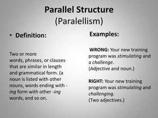 Parallel Structure
                 (Paralellism)
• Definition:                Examples:

                              WRONG: Your new training
Two or more                  program was stimulating and
words, phrases, or clauses   a challenge.
that are similar in length   (Adjective and noun.)
and grammatical form. (a
noun is listed with other    RIGHT: Your new training
nouns, words ending with -   program was stimulating and
ing form with other -ing     challenging.
words, and so on.            (Two adjectives.)
 