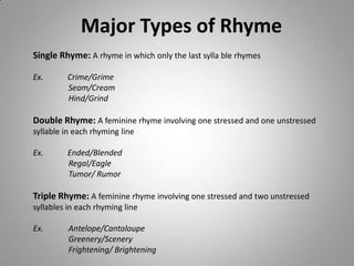 Major Types of Rhyme
Single Rhyme: A rhyme in which only the last sylla ble rhymes

Ex.      Crime/Grime
         Seam/Cream
         Hind/Grind

Double Rhyme: A feminine rhyme involving one stressed and one unstressed
syllable in each rhyming line

Ex.      Ended/Blended
         Regal/Eagle
         Tumor/ Rumor

Triple Rhyme: A feminine rhyme involving one stressed and two unstressed
syllables in each rhyming line

Ex.       Antelope/Cantaloupe
          Greenery/Scenery
          Frightening/ Brightening
 