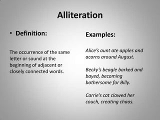 Alliteration
• Definition:                Examples:

The occurrence of the same   Alice’s aunt ate apples and
letter or sound at the       acorns around August.
beginning of adjacent or
closely connected words.     Becky’s beagle barked and
                             bayed, becoming
                             bothersome for Billy.

                             Carrie’s cat clawed her
                             couch, creating chaos.
 