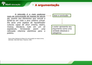 A argumentação


          A televisão é o mais poderoso
meio de comunicação de massas do século                          tese e conclusão
XX, quanto aos elementos que veicula e
tendo-se em vista o alvo coletivo virtual.
Ela seria uma espécie de liquidificador
cultural, capaz de diluir cinema, teatro,
música, literatura, tudo em um só                               o autor apresenta seu
espetáculo,    fornecendo    assim   uma                        argumento como uma
reforçada vitamina eletrônica para o                            verdade absoluta e
público.                                                        categórica


 Souza Jésus Barbosa de.Meios de comunicação de massa:Jornal,
 televisão, rádio.São Paulo: Scipione, 1996.
 