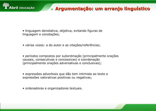 Argumentação: um arranjo linguístico



• linguagem denotativa, objetiva, evitando figuras de
linguagem e conotações;


• várias vozes: a do autor e as citações/referências;


• períodos compostos por subordinação (principalmente orações
causais, consecutivas e concessivas) e coordenação
(principalmente orações adversativas e conclusivas);


• expressões adverbiais que dão tom intimista ao texto e
expressões valorativas positivas ou negativas;


• ordenadores e organizadores textuais.
 