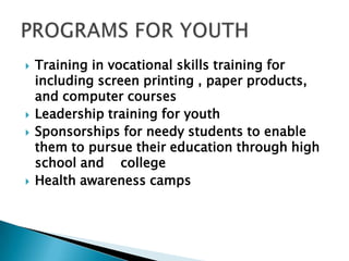  Training in vocational skills training for
including screen printing , paper products,
and computer courses
 Leadership training for youth
 Sponsorships for needy students to enable
them to pursue their education through high
school and college
 Health awareness camps
 