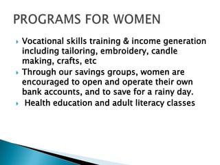  Vocational skills training & income generation
including tailoring, embroidery, candle
making, crafts, etc
 Through our savings groups, women are
encouraged to open and operate their own
bank accounts, and to save for a rainy day.
 Health education and adult literacy classes
 