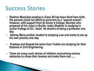  Shekhar Manjulkar,studing in Class XII has been blind from birth.
His parents could not afford to send him to a “special school”.
However, with support from St Xavier’s College, Mumbai who
prepared all his notes in Braille, today Shekhar is studying in
Junior College at ICL, Vashi. He dreams of being a professor one
day.
 Akshay More,another student is studying Law and wants to set up
his own practice one day.
 Pradeep and Deepak,the twins from Turbhe are studying for their
Diploma in Civil Engineering
 There are many such stories of children overcoming serious
obstacles to chase their dreams and make them real.......
 
