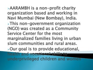 AARAMBH is a non-profit charity
organization based and working in
Navi Mumbai (New Bombay), India.
This non-government organization
(NGO) was created as a Community
Service Center for the most
marginalized families living in urban
slum communities and rural areas.
Our goal is to provide educational,
health and vocational skills to
underprivileged children and women
 