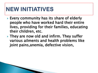  Every community has its share of elderly
people who have worked hard their entire
lives, providing for their families, educating
their children, etc.
 They are now old and infirm. They suffer
various ailments and health problems like
joint pains,anemia, defective vision,
 