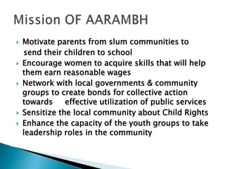  Motivate parents from slum communities to
send their children to school
 Encourage women to acquire skills that will help
them earn reasonable wages
 Network with local governments & community
groups to create bonds for collective action
towards effective utilization of public services
 Sensitize the local community about Child Rights
 Enhance the capacity of the youth groups to take
leadership roles in the community
 