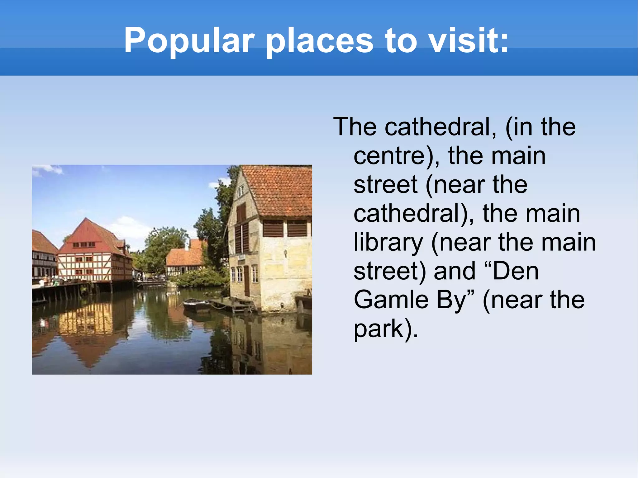 Popular places to visit: The cathedral, (in the centre), the main street (near the cathedral), the main library (near the main street) and “Den Gamle By” (near the park).  