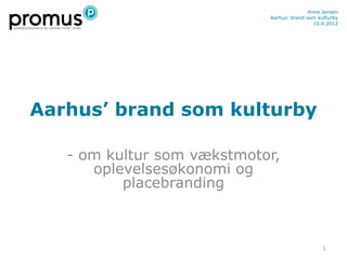 Anne Jensen
                            Aarhus’ brand som kulturby
                                             10.4.2012




Aarhus’ brand som kulturby

   - om kultur som vækstmotor,
      oplevelsesøkonomi og
          placebranding



                                                1
 