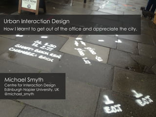 Urban Interaction Design
How I learnt to get out of the office and appreciate the city.
Michael Smyth
Centre for Interaction Design
Edinburgh Napier University, UK
@michael_smyth
 