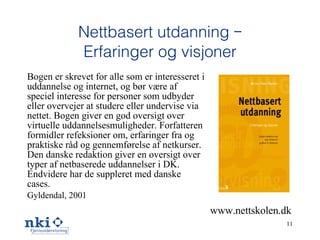 Nettbasert utdanning – Erfaringer og visjoner Bogen er skrevet for alle som er interesseret i uddannelse og internet, og bør være af speciel interesse for personer som udbyder eller overvejer at studere eller undervise via nettet. Bogen giver en god oversigt over virtuelle uddannelsesmuligheder. Forfatteren formidler refeksioner om, erfaringer fra og praktiske råd og gennemførelse af netkurser. Den danske redaktion giver en oversigt over typer af netbaserede uddannelser i DK. Endvidere har de suppleret med danske cases. Gyldendal, 2001 www.nettskolen.dk 
