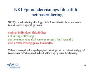 NKI Fjernundervisnings filosofi for nettbasert læring NKI Fjernundervisning skal legge forholdene til rette for at studentene kan nå sine læringsmål gjennom: optimal individuell fleksibilitet i et læringsfellesskap der nettstudentene skal være en ressurs for hverandre uten å være avhengige av hverandre . Vi baserer oss på voksenpedagogiske prinsipper der vi i størst mulig grad kombinerer fordelene med individuell læring og samarbeidslæring. 