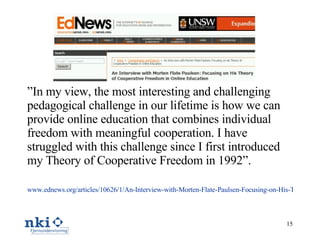 ” In my view, the most interesting and challenging pedagogical challenge in our lifetime is how we can provide online education that combines individual freedom with meaningful cooperation. I have struggled with this challenge since I first introduced my Theory of Cooperative Freedom in 1992”. www.ednews.org/articles/10626/1/An-Interview-with-Morten-Flate-Paulsen-Focusing-on-His-Theory-of-Cooperative-Freedom-in-Online-Education/Page1.html   
